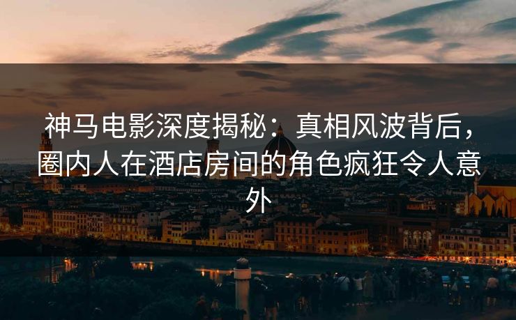 神马电影深度揭秘:真相风波背后,圈内人在酒店房间的角色疯狂令人意外