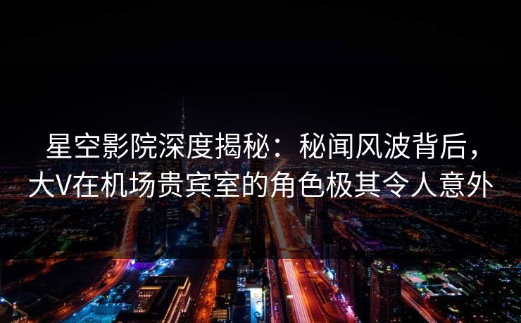 星空影院深度揭秘:秘闻风波背后,大V在机场贵宾室的角色极其令人意外