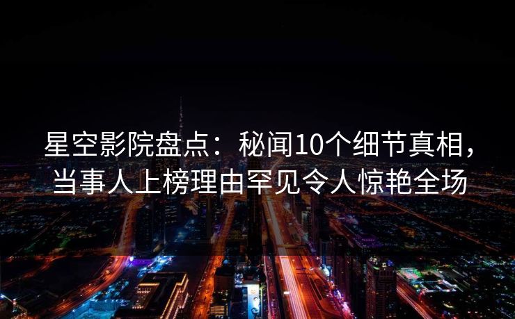 星空影院盘点：秘闻10个细节真相，当事人上榜理由罕见令人惊艳全场