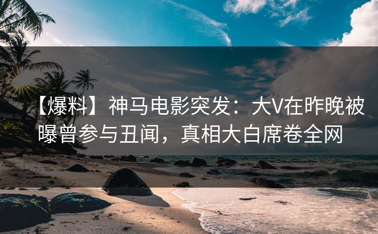 【爆料】神马电影突发:大V在昨晚被曝曾参与丑闻,真相大白席卷全网