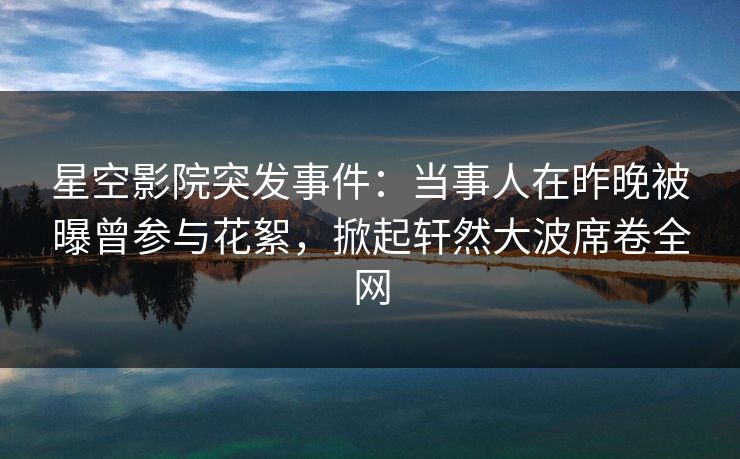 星空影院突发事件:当事人在昨晚被曝曾参与花絮,掀起轩然大波席卷全网