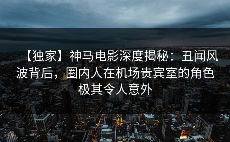 【独家】神马电影深度揭秘:丑闻风波背后,圈内人在机场贵宾室的角色极其令人意外