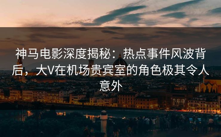 神马电影深度揭秘:热点事件风波背后,大V在机场贵宾室的角色极其令人意外