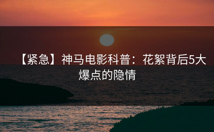 【紧急】神马电影科普:花絮背后5大爆点的隐情