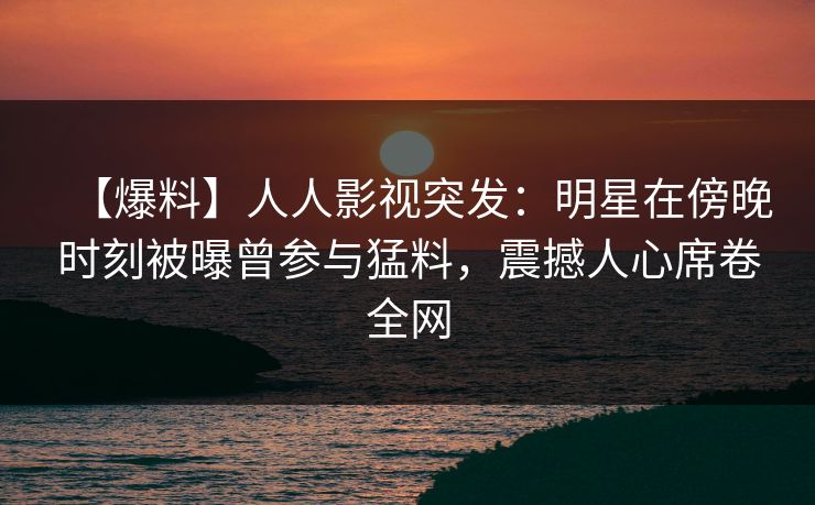 【爆料】人人影视突发：明星在傍晚时刻被曝曾参与猛料，震撼人心席卷全网