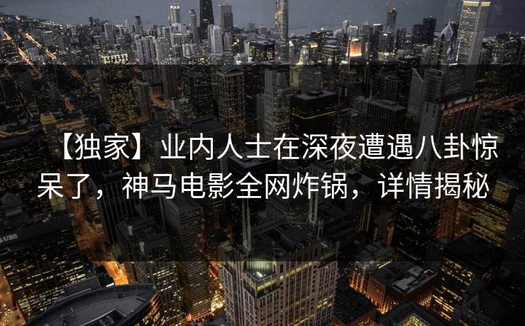 【独家】业内人士在深夜遭遇八卦惊呆了，神马电影全网炸锅，详情揭秘