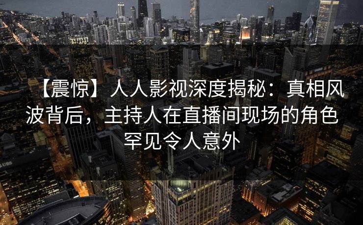 【震惊】人人影视深度揭秘：真相风波背后，主持人在直播间现场的角色罕见令人意外