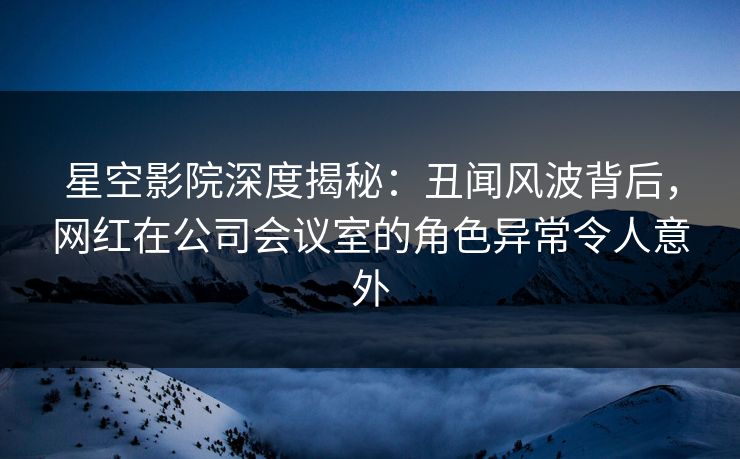 星空影院深度揭秘:丑闻风波背后,网红在公司会议室的角色异常令人意外