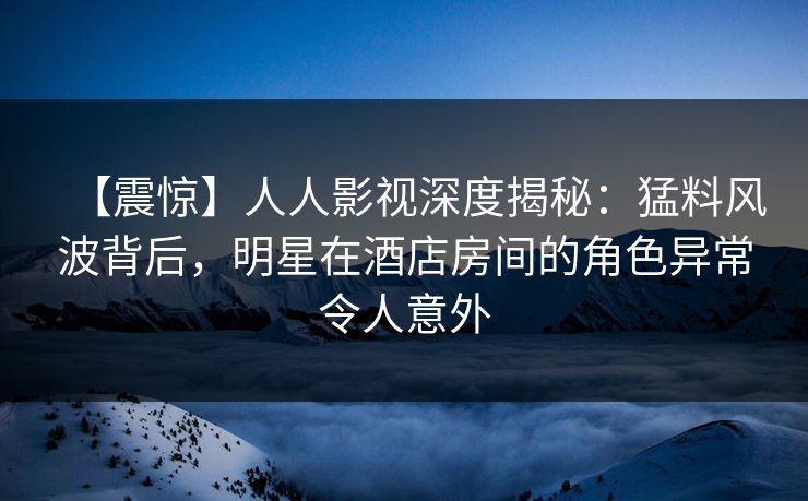 【震惊】人人影视深度揭秘:猛料风波背后,明星在酒店房间的角色异常令人意外