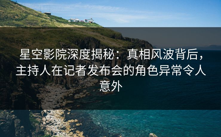 星空影院深度揭秘:真相风波背后,主持人在记者发布会的角色异常令人意外