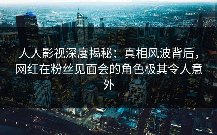 人人影视深度揭秘:真相风波背后,网红在粉丝见面会的角色极其令人意外