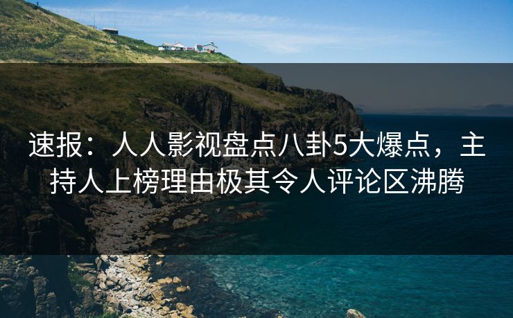 速报:人人影视盘点八卦5大爆点,主持人上榜理由极其令人评论区沸腾