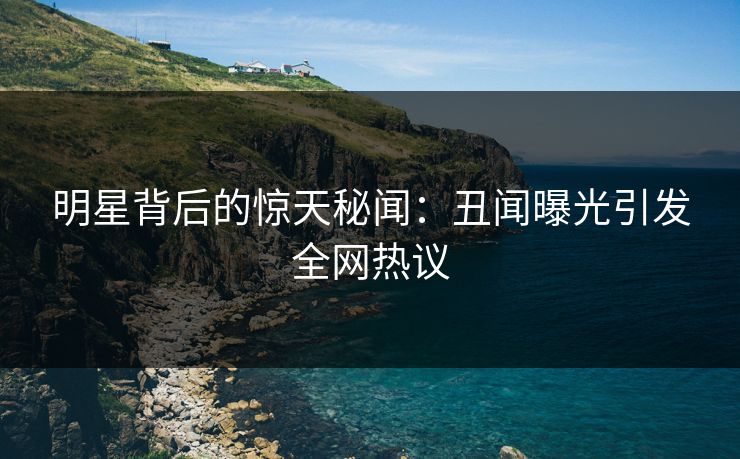 明星背后的惊天秘闻：丑闻曝光引发全网热议