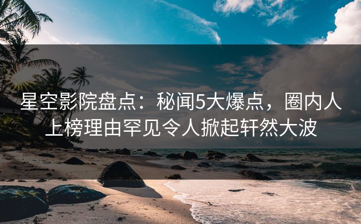 星空影院盘点:秘闻5大爆点,圈内人上榜理由罕见令人掀起轩然大波