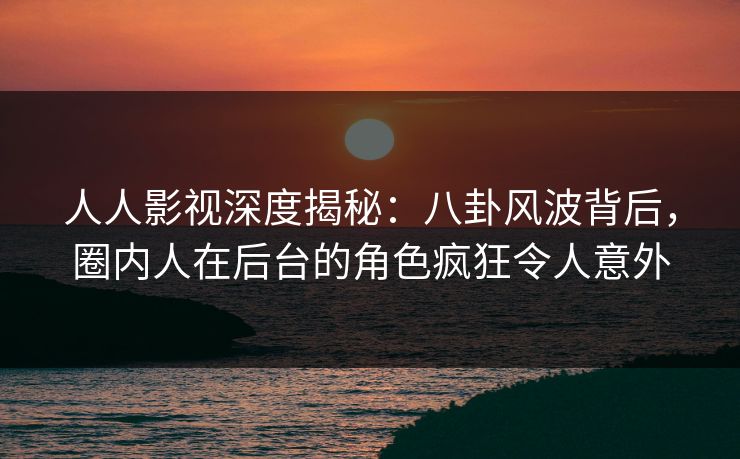 人人影视深度揭秘:八卦风波背后,圈内人在后台的角色疯狂令人意外
