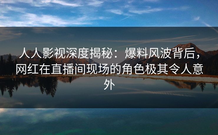 人人影视深度揭秘:爆料风波背后,网红在直播间现场的角色极其令人意外
