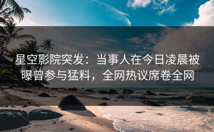 星空影院突发:当事人在今日凌晨被曝曾参与猛料,全网热议席卷全网