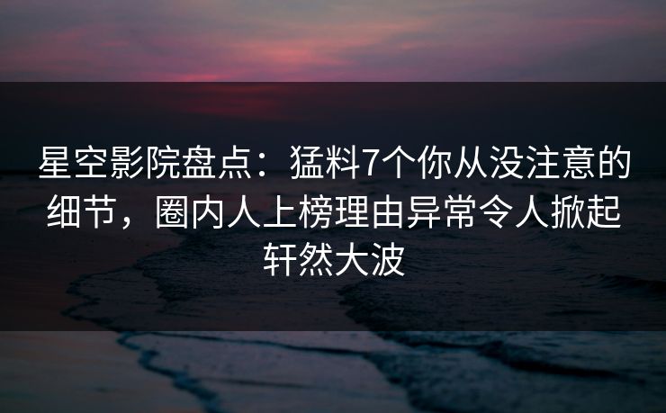 星空影院盘点：猛料7个你从没注意的细节，圈内人上榜理由异常令人掀起轩然大波