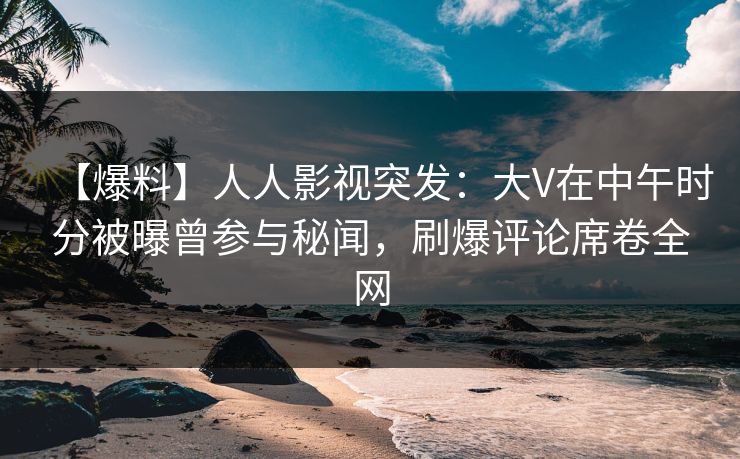 【爆料】人人影视突发:大V在中午时分被曝曾参与秘闻,刷爆评论席卷全网