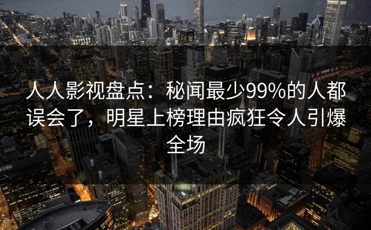 人人影视盘点:秘闻最少99%的人都误会了,明星上榜理由疯狂令人引爆全场