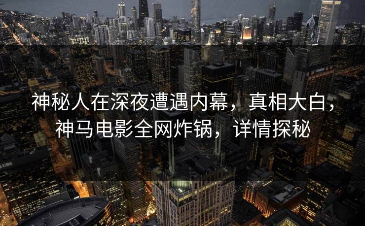 神秘人在深夜遭遇内幕，真相大白，神马电影全网炸锅，详情探秘