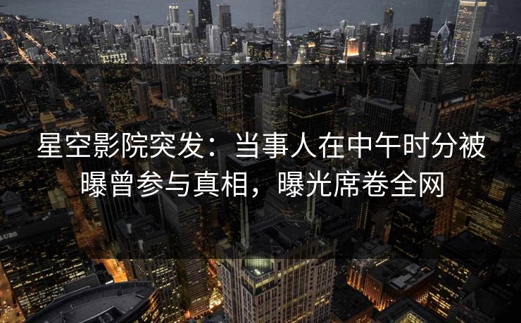 星空影院突发:当事人在中午时分被曝曾参与真相,曝光席卷全网