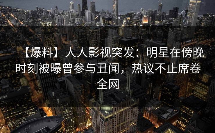 【爆料】人人影视突发:明星在傍晚时刻被曝曾参与丑闻,热议不止席卷全网