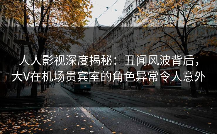 人人影视深度揭秘:丑闻风波背后,大V在机场贵宾室的角色异常令人意外