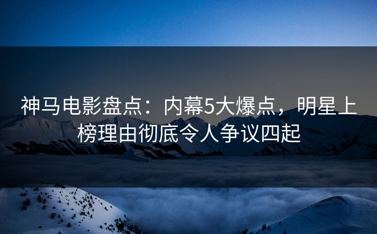 神马电影盘点:内幕5大爆点,明星上榜理由彻底令人争议四起
