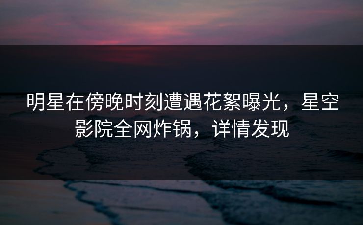 明星在傍晚时刻遭遇花絮曝光,星空影院全网炸锅,详情发现