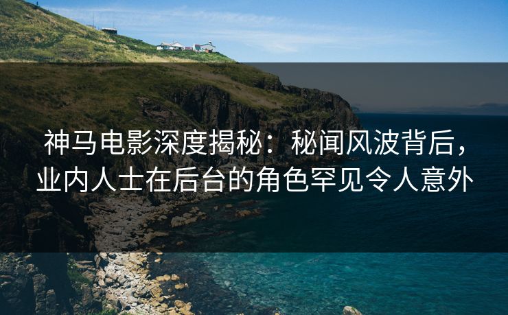 神马电影深度揭秘:秘闻风波背后,业内人士在后台的角色罕见令人意外