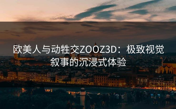 欧美人与动牲交ZOOZ3D：极致视觉叙事的沉浸式体验