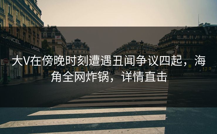 大V在傍晚时刻遭遇丑闻争议四起，海角全网炸锅，详情直击
