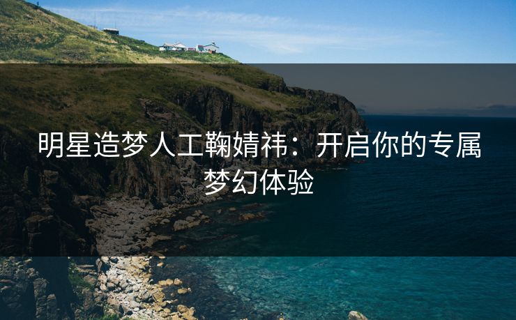 明星造梦人工鞠婧祎：开启你的专属梦幻体验