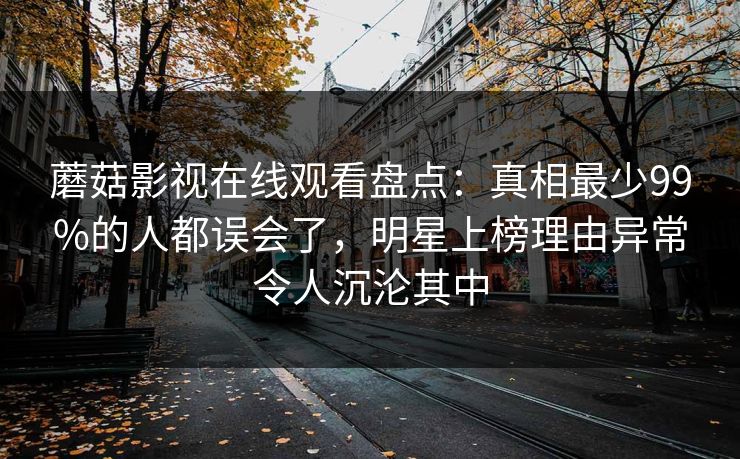 蘑菇影视在线观看盘点：真相最少99%的人都误会了，明星上榜理由异常令人沉沦其中
