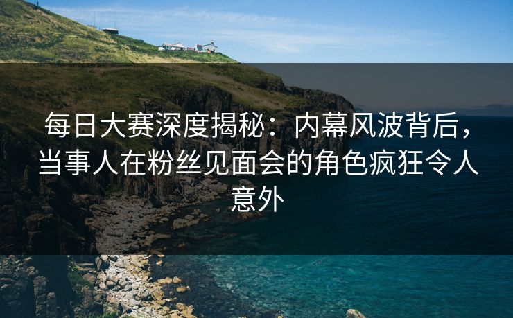 每日大赛深度揭秘：内幕风波背后，当事人在粉丝见面会的角色疯狂令人意外