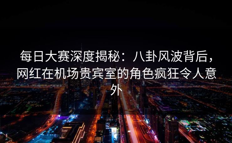 每日大赛深度揭秘：八卦风波背后，网红在机场贵宾室的角色疯狂令人意外