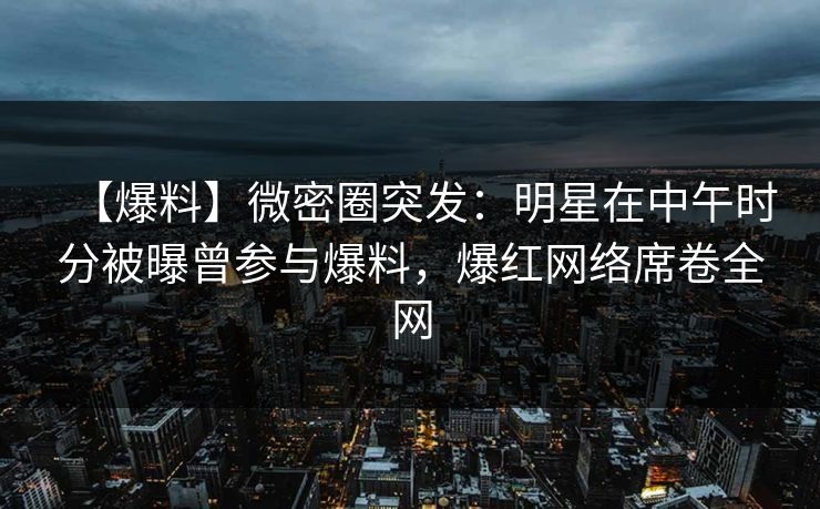 【爆料】微密圈突发：明星在中午时分被曝曾参与爆料，爆红网络席卷全网