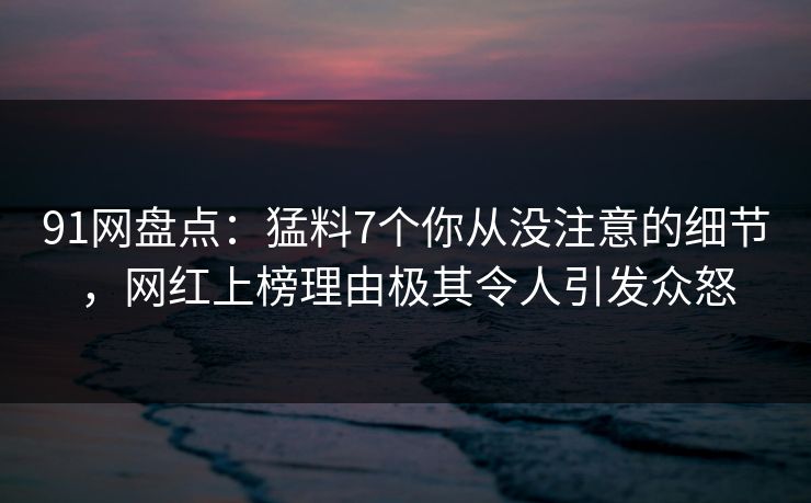 91网盘点：猛料7个你从没注意的细节，网红上榜理由极其令人引发众怒
