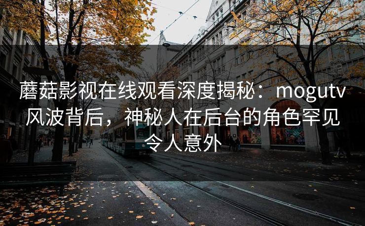 蘑菇影视在线观看深度揭秘：mogutv风波背后，神秘人在后台的角色罕见令人意外