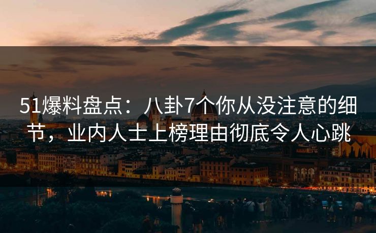 51爆料盘点：八卦7个你从没注意的细节，业内人士上榜理由彻底令人心跳