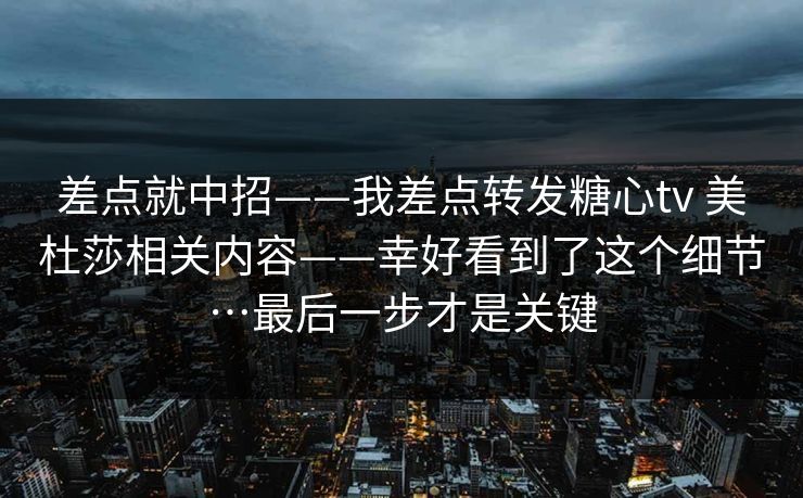 差点就中招——我差点转发糖心tv 美杜莎相关内容——幸好看到了这个细节…最后一步才是关键