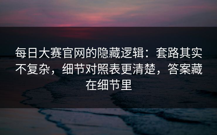 每日大赛官网的隐藏逻辑：套路其实不复杂，细节对照表更清楚，答案藏在细节里