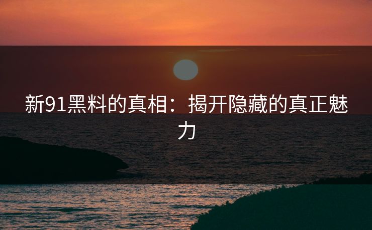 新91黑料的真相：揭开隐藏的真正魅力