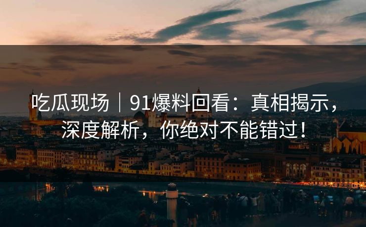 吃瓜现场｜91爆料回看：真相揭示，深度解析，你绝对不能错过！