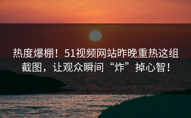 热度爆棚！51视频网站昨晚重热这组截图，让观众瞬间“炸”掉心智！