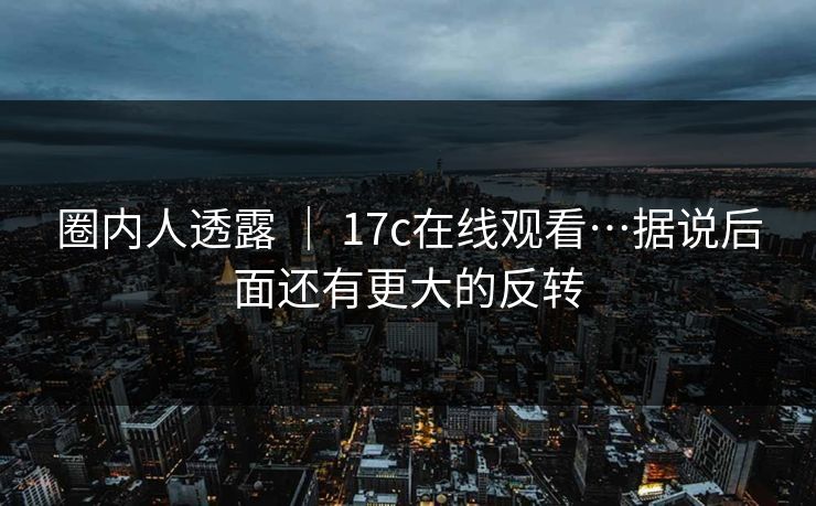 圈内人透露 | 17c在线观看…据说后面还有更大的反转 圈内人透露 | 17c在线观看…据说后面还有更大的反转
