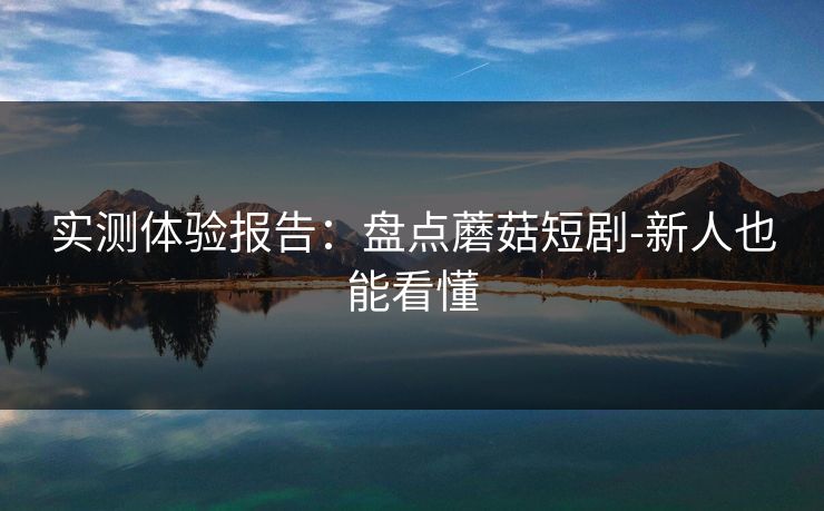 实测体验报告：盘点蘑菇短剧-新人也能看懂