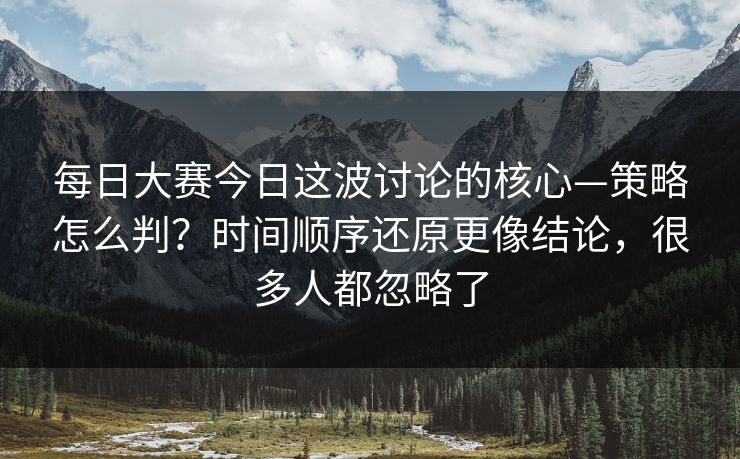 每日大赛今日这波讨论的核心—策略怎么判？时间顺序还原更像结论，很多人都忽略了